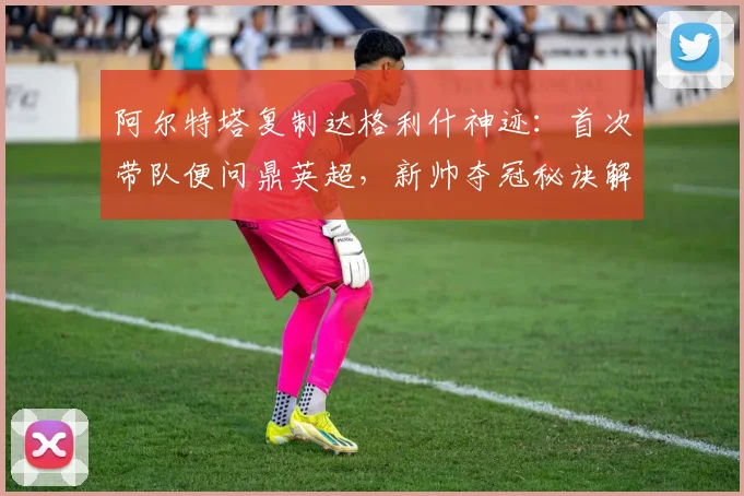 阿尔特塔复制达格利什神迹：首次带队便问鼎英超，新帅夺冠秘诀解析