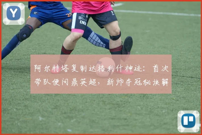 阿尔特塔复制达格利什神迹:首次带队便问鼎英超,新帅夺冠秘诀解析