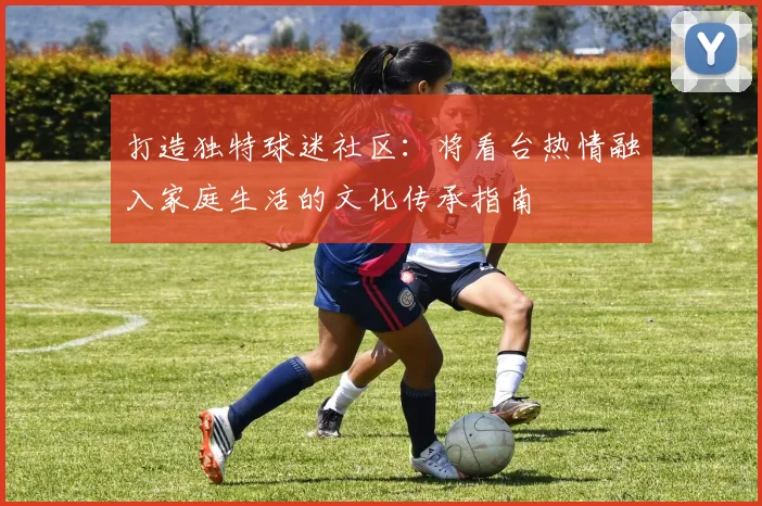 打造独特球迷社区：将看台热情融入家庭生活的文化传承指南