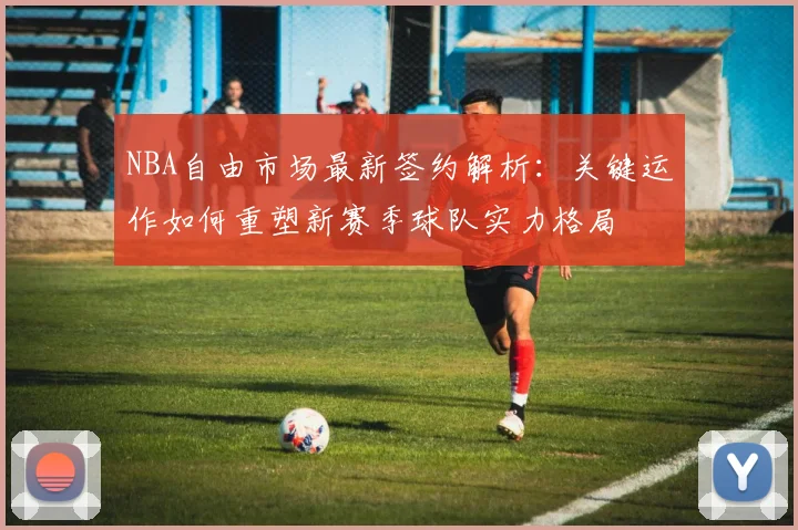 NBA自由市场最新签约解析:关键运作如何重塑新赛季球队实力格局