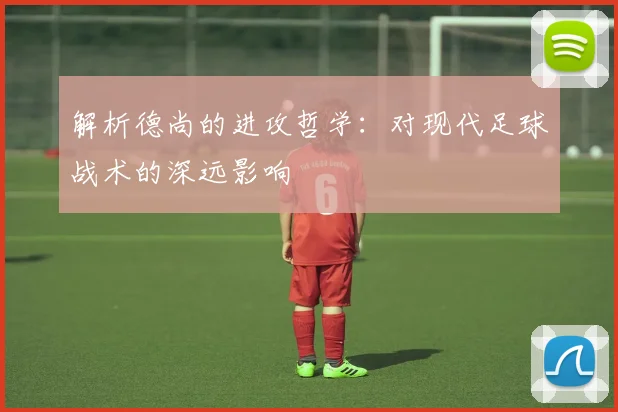 解析德尚的进攻哲学:对现代足球战术的深远影响