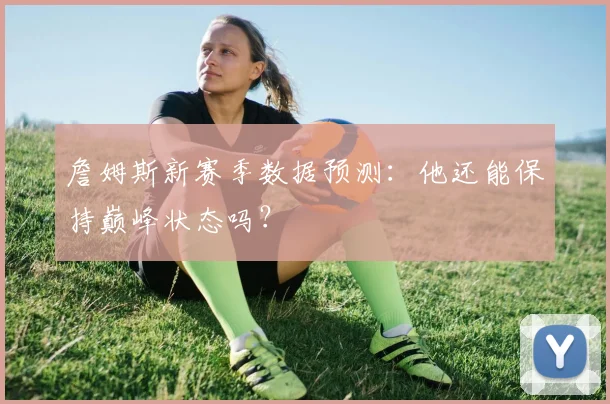詹姆斯新赛季数据预测：他还能保持巅峰状态吗？
