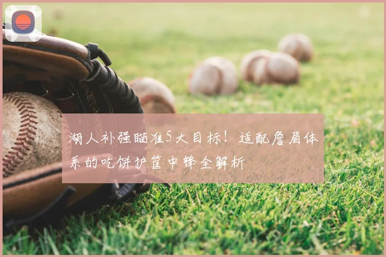湖人补强瞄准5大目标!适配詹眉体系的吃饼护筐中锋全解析